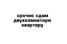 срочно сдам двухкомнатную квартиру